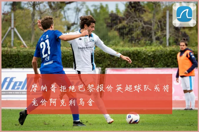 摩纳哥拒绝巴黎报价英超球队或将竞价阿克利乌舍